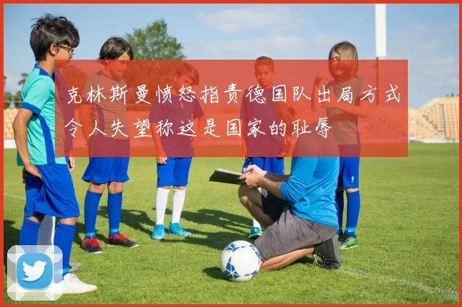 克林斯曼愤怒指责德国队出局方式令人失望称这是国家的耻辱