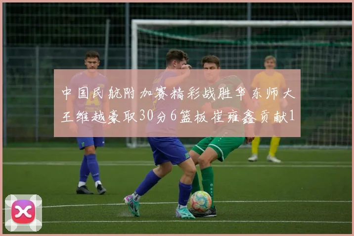 中国民航附加赛精彩战胜华东师大王维越豪取30分6篮板崔雍鑫贡献12分13篮板15助攻