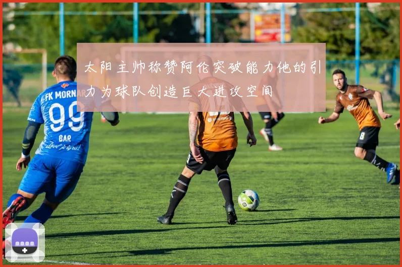 太阳主帅称赞阿伦突破能力他的引力为球队创造巨大进攻空间