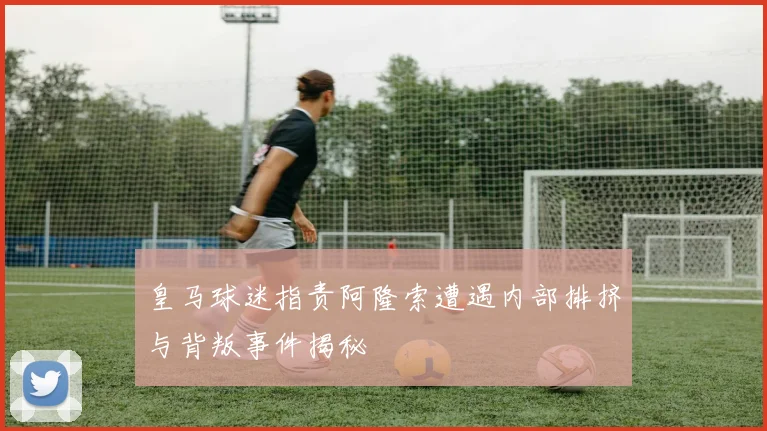 皇马球迷指责阿隆索遭遇内部排挤与背叛事件揭秘