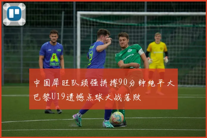 中国犀旺队顽强拼搏90分钟绝平大巴黎U19遗憾点球大战落败