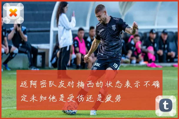 迈阿密队友对梅西的状态表示不确定未知他是受伤还是疲劳