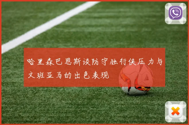 哈里森巴恩斯谈防守独行侠压力与文班亚马的出色表现