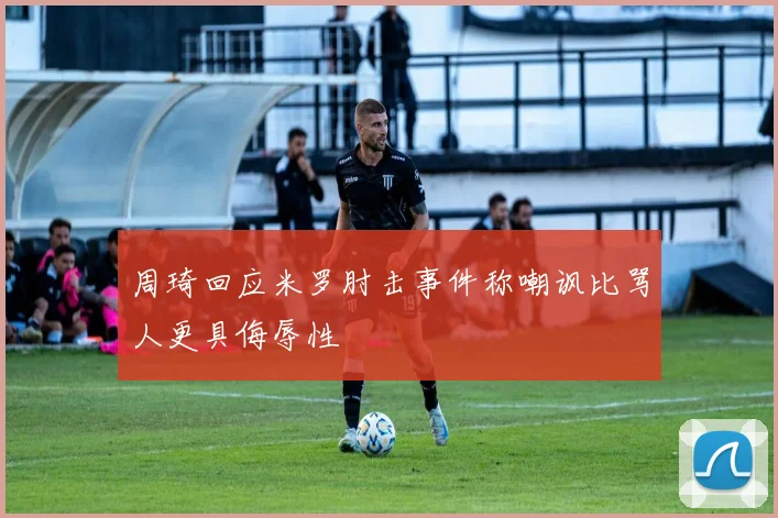 周琦回应米罗肘击事件称嘲讽比骂人更具侮辱性