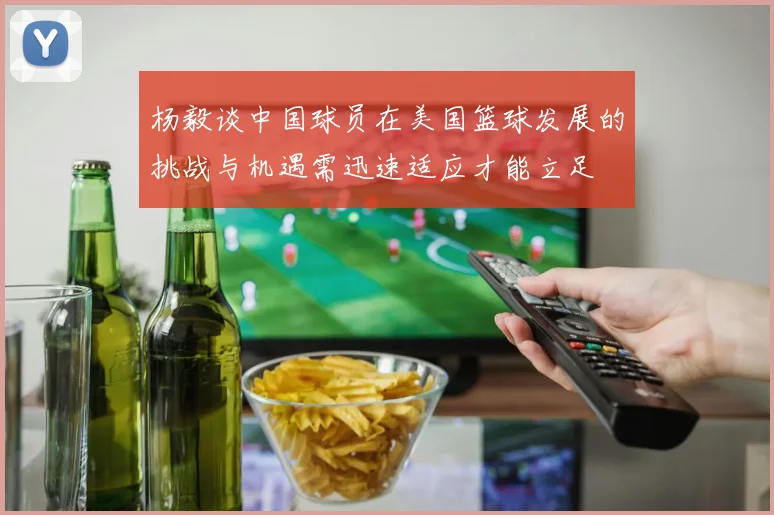 杨毅谈中国球员在美国篮球发展的挑战与机遇需迅速适应才能立足