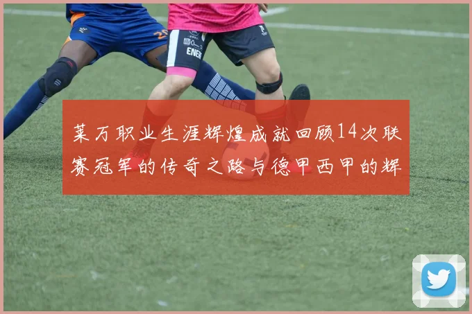 莱万职业生涯辉煌成就回顾14次联赛冠军的传奇之路与德甲西甲的辉煌历程