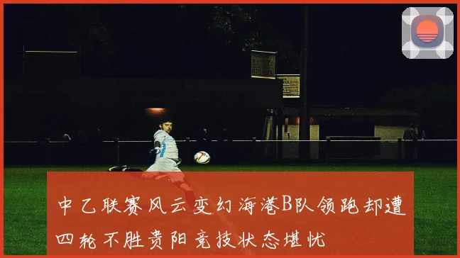中乙联赛风云变幻海港B队领跑却遭四轮不胜贵阳竞技状态堪忧