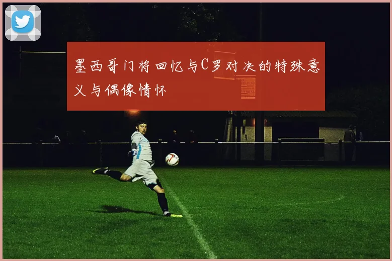 墨西哥门将回忆与C罗对决的特殊意义与偶像情怀