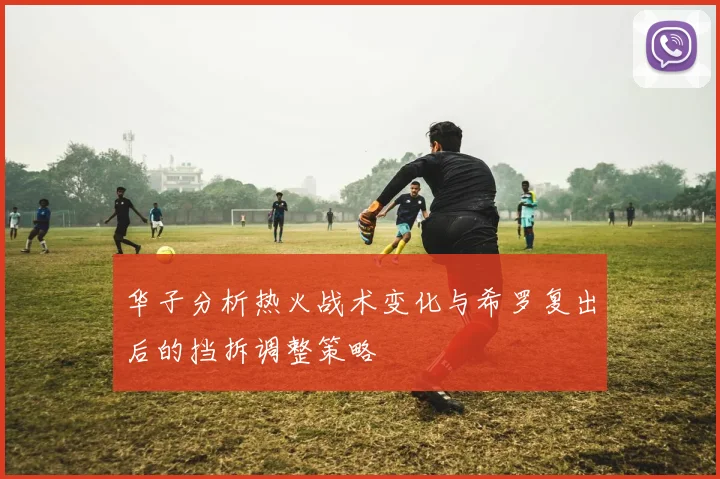 华子分析热火战术变化与希罗复出后的挡拆调整策略
