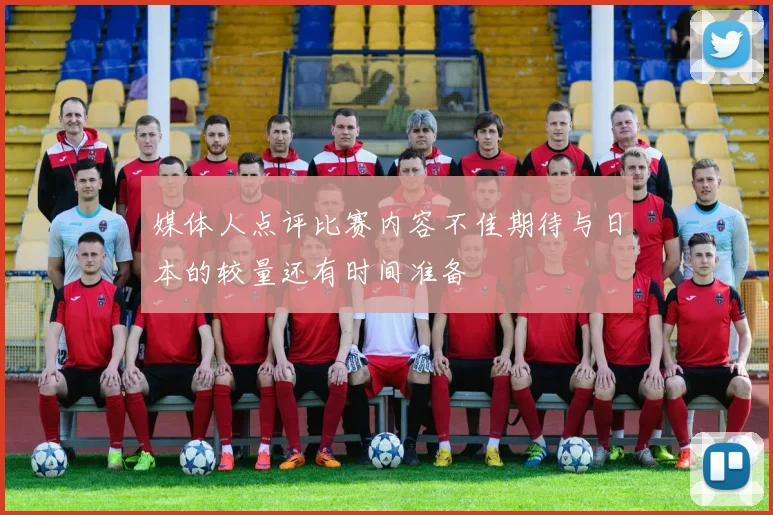 媒体人点评比赛内容不佳期待与日本的较量还有时间准备