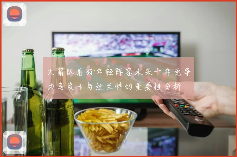 火箭队看好年轻阵容未来十年竞争力乌度卡与杜兰特的重要性分析