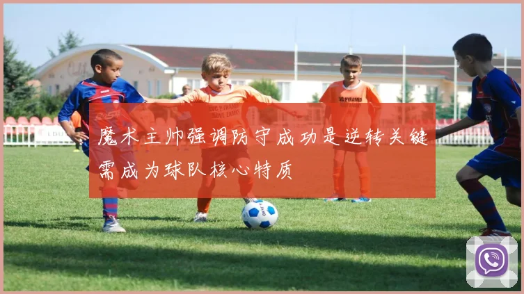 魔术主帅强调防守成功是逆转关键需成为球队核心特质