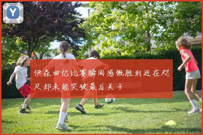 伊森回忆比赛瞬间感慨胜利近在咫尺却未能突破最后关卡