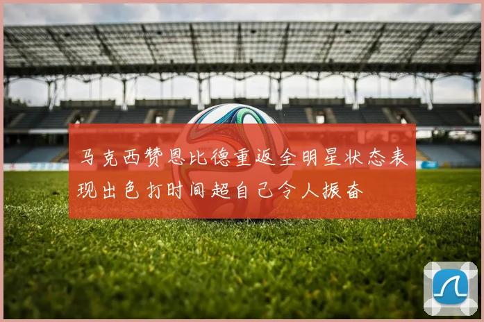 马克西赞恩比德重返全明星状态表现出色打时间超自己令人振奋