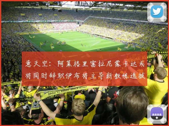 意天空：阿莱格里富拉尼蒙卡达或将同时辞职伊布将主导新教练选拔工作