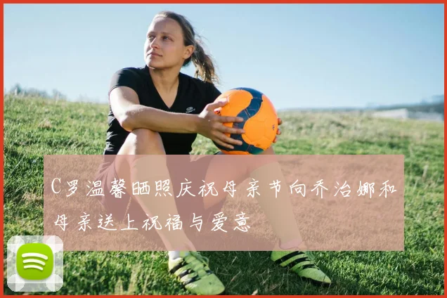 C罗温馨晒照庆祝母亲节向乔治娜和母亲送上祝福与爱意
